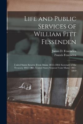 Life and Public Services of William Pitt Fessenden: United States Senator From Maine 1854-1864; Secretary of the Treasury 1864-1865; United States Senator From Maine 1865-1869 - Francis Fessenden,James D Fessenden - cover