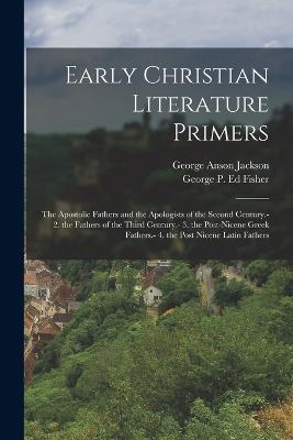 Early Christian Literature Primers: The Apostolic Fathers and the Apologists of the Second Century.- 2. the Fathers of the Third Century.- 3. the Post-Nicene Greek Fathers.- 4. the Post Nicene Latin Fathers - George Anson Jackson,George P Ed Fisher - cover