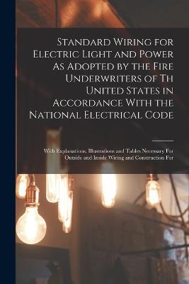 Standard Wiring for Electric Light and Power As Adopted by the Fire Underwriters of Th United States in Accordance With the National Electrical Code: With Explanations, Illustrations and Tables Necessary For Outside and Inside Wiring and Construction For - Anonymous - cover