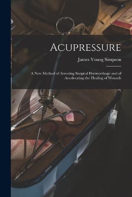 Acupressure: A New Method of Arresting Surgical Hoemorrhage and of Accelerating the Healing of Wounds - James Young Simpson - cover