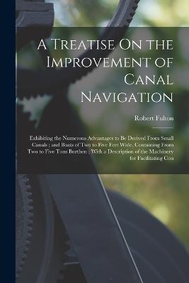 A Treatise On the Improvement of Canal Navigation: Exhibiting the Numerous Advantages to Be Derived From Small Canals; and Boats of Two to Five Feet Wide, Containing From Two to Five Tons Burthen; With a Description of the Machinery for Facilitating Con - Robert Fulton - cover
