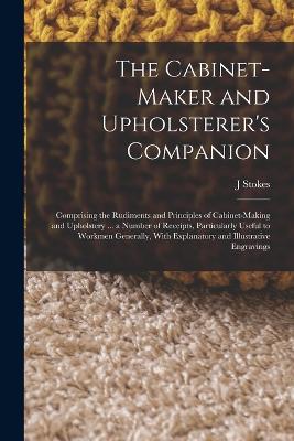 The Cabinet-maker and Upholsterer's Companion: Comprising the Rudiments and Principles of Cabinet-making and Upholstery ... a Number of Receipts, Particularly Useful to Workmen Generally, With Explanatory and Illustrative Engravings - J Stokes - cover