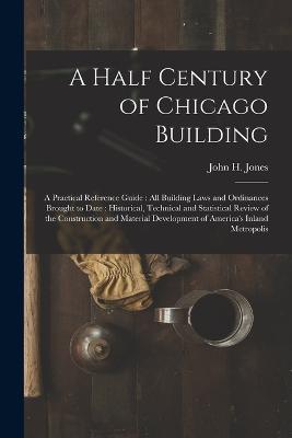 A Half Century of Chicago Building: A Practical Reference Guide: all Building Laws and Ordinances Brought to Date: Historical, Technical and Statistical Review of the Construction and Material Development of America's Inland Metropolis - John H Jones - cover