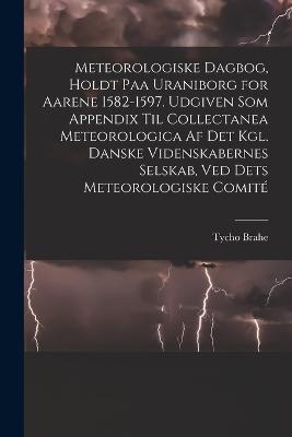 Meteorologiske dagbog, holdt paa Uraniborg for aarene 1582-1597. Udgiven som appendix til Collectanea meteorologica af det Kgl. Danske videnskabernes selskab, ved dets Meteorologiske comite - Tycho Brahe - cover