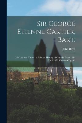Sir George Etienne Cartier, Bart.: His Life and Times: a Political History of Canada From 1814 Until 1873 Volume Copy#1 - John Boyd - cover