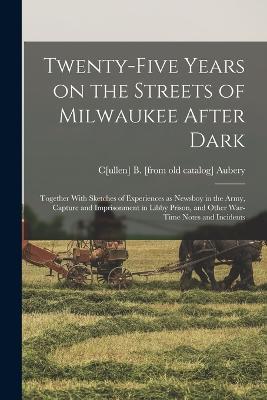 Twenty-five Years on the Streets of Milwaukee After Dark; Together With Sketches of Experiences as Newsboy in the Army, Capture and Imprisonment in Libby Prison, and Other War-time Notes and Incidents - Cullen B Aubery - cover