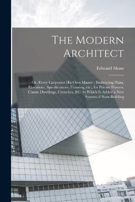 The Modern Architect: Or, Every Carpenter his own Master; Embracing Plans, Elevations, Specifications, Framing, etc., for Private Houses, Classic Dwellings, Churches, &c. to Which is Added a new System of Stair-building - Edward Shaw - cover