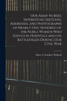 Our Army Nurses. Interesting Sketches, Addresses, and Photographs of Nearly one Hundred of the Noble Women who Served in Hospitals and on Battlefields During our Civil War - Mary A Gardner Holland - cover