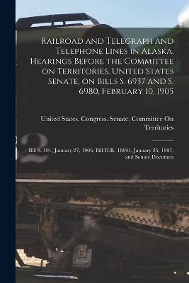 Railroad and Telegraph and Telephone Lines in Alaska. Hearings Before the Committee on Territories, United States Senate, on Bills S. 6937 and S. 6980, February 10, 1905; Bill S. 191, January 27, 1906; Bill H.R. 18891, January 25, 1907, and Senate Documen - cover