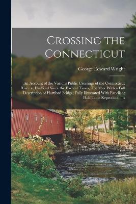 Crossing the Connecticut; an Account of the Various Public Crossings of the Connecticut River at Hartford Since the Earliest Times, Together With a Full Description of Hartford Bridge; Fully Illustrated With Excellent Half-tone Reproductions - George Edward Wright - cover