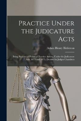 Practice Under the Judicature Acts; Being Reports of Points of Practice Arising Under the Judicature Acts, 1873 and 1875, Decided in Judges Chambers - Adam Henry Bittleston,1873 Great Britain Judicature Act,1875 Great Britain Judicature Act - cover