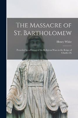 The Massacre of St. Bartholomew: Preceded by a History of the Religious Wars in the Reign of Charles IX - Henry White - cover