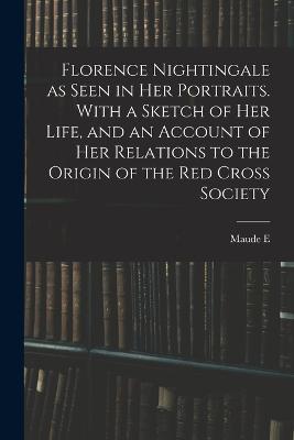 Florence Nightingale as Seen in her Portraits. With a Sketch of her Life, and an Account of her Relations to the Origin of the Red Cross Society - Maude E 1869-1940 Abbott - cover