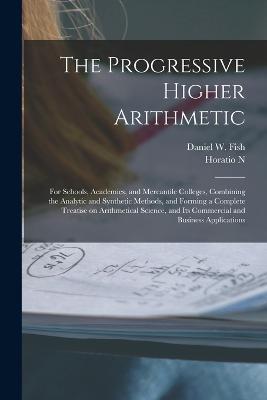 The Progressive Higher Arithmetic: For Schools, Academies, and Mercantile Colleges, Combining the Analytic and Synthetic Methods, and Forming a Complete Treatise on Arithmetical Science, and its Commercial and Business Applications - Daniel W Fish,Horatio N 1806-1867 Robinson - cover
