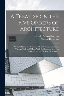 A Treatise on the Five Orders of Architecture: Compiled From the Works of William Chambers, Palladio, Vignola, Gwilt and Others, With ill., Notes and Essays on Various Phases of Classical Architecture. - Frederick Thomas Hodgson,William Chambers - cover