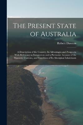 The Present State of Australia; a Description of the Country, its Advantages and Prospects, With Reference to Emigration; and a Particular Account of the Manners, Customs, and Condition of its Aboriginal Inhabitants - Robert Dawson - cover
