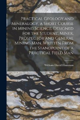 Practical Geology and Mineralogy, a Short Course in Mining Science, Designed for the Student, Miner, Prospector and General Mining Man. Written From the Standpoint of a Practical Field Man - William David Hamman - cover