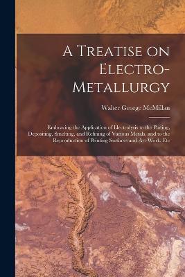 A Treatise on Electro-metallurgy: Embracing the Application of Electrolysis to the Plating, Depositing, Smelting, and Refining of Various Metals, and to the Reproduction of Printing Surfaces and Art-work, Etc - Walter George McMillan - cover