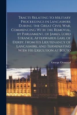 Tracts Relating to Military Proceedings in Lancashire During the Great Civil war, Commencing With the Removal, by Parliament, of James, Lord Strange, Afterwards Earl of Derby, From his Lieutenancy of Lancashire, and Terminating With his Execution at Bolto - George Ormerod - cover