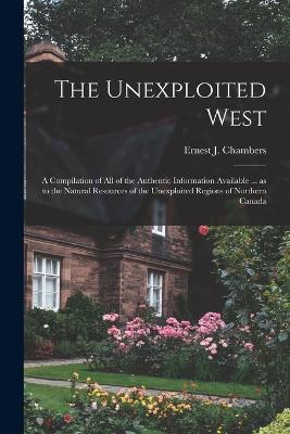The Unexploited West: A Compilation of all of the Authentic Information Available ... as to the Natural Resources of the Unexploited Regions of Northern Canada - Ernest J Chambers - cover