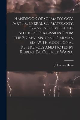 Handbook of Climatology, Part I, General Climatology. Translated With the Author's Permission From the 2d rev. and enl. German ed., With Additional References and Notes by Robert De Courcy Ward.. - Julius Von Hann - cover