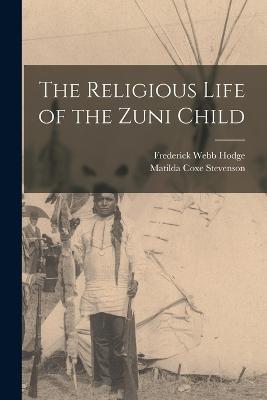 The Religious Life of the Zuni Child - Matilda Coxe Stevenson,Frederick Webb Hodge - cover