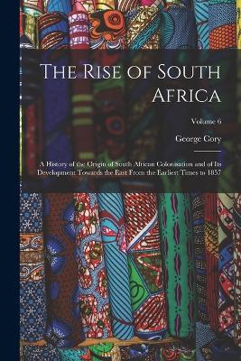 The Rise of South Africa: A History of the Origin of South African Colonisation and of its Development Towards the East From the Earliest Times to 1857; Volume 6 - George Cory - cover