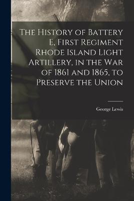 The History of Battery E, First Regiment Rhode Island Light Artillery, in the war of 1861 and 1865, to Preserve the Union - George Lewis - cover