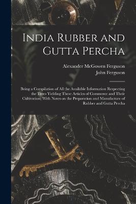 India Rubber and Gutta Percha: Being a Compilation of all the Available Information Respecting the Trees Yielding These Articles of Commerce and Their Cultivation; With Notes on the Preparation and Manufacture of Rubber and Gutta Percha - John Ferguson - cover