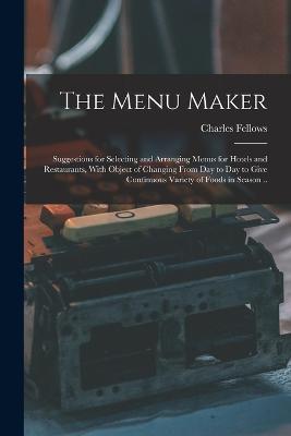 The Menu Maker; Suggestions for Selecting and Arranging Menus for Hotels and Restaurants, With Object of Changing From day to day to Give Continuous Variety of Foods in Season .. - Fellows Charles - cover