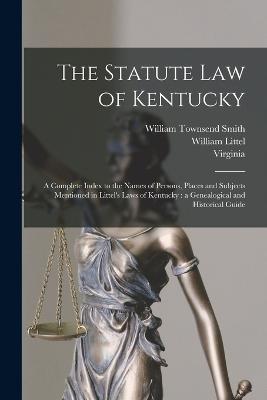 The Statute law of Kentucky: A Complete Index to the Names of Persons, Places and Subjects Mentioned in Littel's Laws of Kentucky: a Genealogical and Historical Guide - William Littel,William Townsend Smith,Great Britain - cover