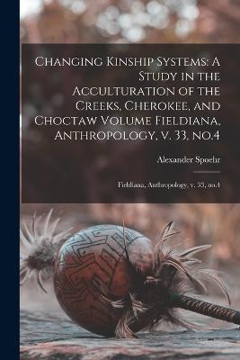 Changing Kinship Systems: A Study in the Acculturation of the Creeks, Cherokee, and Choctaw Volume Fieldiana, Anthropology, v. 33, no.4: Fieldiana, Anthropology, v. 33, no.4 - Alexander Spoehr - cover