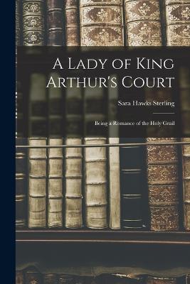 A Lady of King Arthur's Court; Being a Romance of the Holy Grail - Sara Hawks Sterling - cover