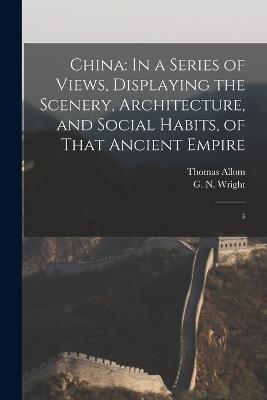 China: In a Series of Views, Displaying the Scenery, Architecture, and Social Habits, of That Ancient Empire: 3 - G N 1790?-1877 Wright,Thomas Allom - cover