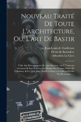 Nouveau traite de toute l'architecture, ou, L'art de bastir: Utile aux entrepreneurs et aux ouvriers: on y trouvera aisement & sans fraction le mesure de chaque ordre de colonnes, & ce qu'il faut observer dans les edifices publics ou particuliers: ... - Jean-Louis De Cordemoy,Pierre De Rochefort,Sebastien Le Clerc - cover