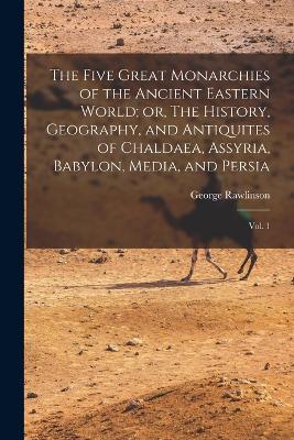 The Five Great Monarchies of the Ancient Eastern World; or, The History, Geography, and Antiquites of Chaldaea, Assyria, Babylon, Media, and Persia: Vol. 1 - George Rawlinson - cover