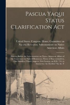 Pascua Yaqui Status Clarification Act: Hearing Before the Subcommittee on Native American Affairs of the Committee on Natural Resources, House of Representatives, One Hundred Third Congress, First Session, on H.R. 734, to Amend the act Entitled An Act T - cover