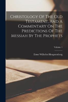 Christology Of The Old Testament, And A Commentary On The Predictions Of The Messiah By The Prophets; Volume 1 - Ernst Wilhelm Hengstenberg - cover