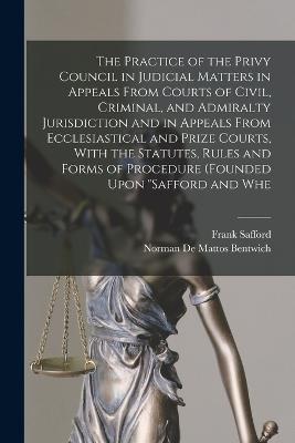 The Practice of the Privy Council in Judicial Matters in Appeals From Courts of Civil, Criminal, and Admiralty Jurisdiction and in Appeals From Ecclesiastical and Prize Courts, With the Statutes, Rules and Forms of Procedure (founded Upon "Safford and Whe - Norman De Mattos Bentwich,Frank Safford - cover