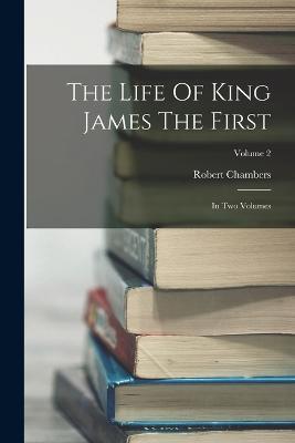 The Life Of King James The First: In Two Volumes; Volume 2 - Robert Chambers - cover