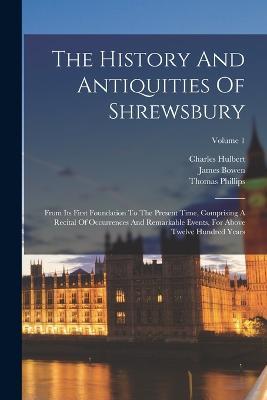 The History And Antiquities Of Shrewsbury: From Its First Foundation To The Present Time, Comprising A Recital Of Occurrences And Remarkable Events, For Above Twelve Hundred Years; Volume 1 - Thomas Phillips,James Bowen,Charles Hulbert - cover