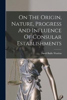 On The Origin, Nature, Progress And Influence Of Consular Establishments - David Bailie Warden - cover
