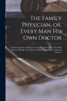 The Family Physician, or, Every man his own Doctor: An Encyclopedia of Medicine, Containing Knowledge That Will Promote Health, Cure Disease and Prolong Life, Describing all Diseases - Anonymous - cover