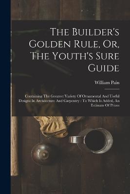 The Builder's Golden Rule, Or, The Youth's Sure Guide: Containing The Greatest Variety Of Ornamental And Useful Designs In Architecture And Carpentry: To Which Is Added, An Estimate Of Prices - William Pain - cover