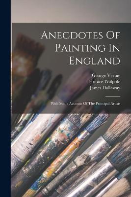 Anecdotes Of Painting In England: With Some Account Of The Principal Artists - Horace Walpole,James Dallaway,George Vertue - cover