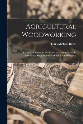Agricultural Woodworking: A Group Of Problems For Rural And Graded Schools, Agricultural High Schools And The Farm Workshop - Louis Michael Roehl - cover