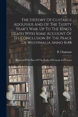 The History Of Gustavus Adolphus And Of The Thirty Years War, Up To The King's Death With Some Account Of Its Conclusion By The Peace Of Westphalia Anno 1648: Illustrated With Plans Of The Battles Of Leipzig And Lutzen - B Chapman - cover