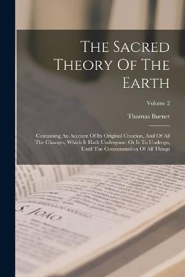 The Sacred Theory Of The Earth: Containing An Account Of Its Original Creation, And Of All The Changes, Which It Hath Undergone, Or Is To Undergo, Until The Consummation Of All Things; Volume 2 - Thomas Burnet - cover