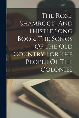The Rose, Shamrock, And Thistle Song Book. The Songs Of The Old Country For The People Of The Colonies - Anonymous - cover