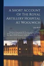 A Short Account Of The Royal Artillery Hospital At Woolwich: With Some Observations On The Management Of Artillery Soldiers, Respecting The Preservation Of Health. Addressed To The Officers Of The Regiment, And Dedicated To The Master-general And